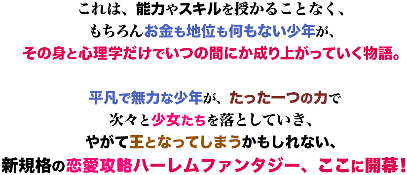これは、能力やスキルを授かることなく、もちろんお金も地位も何もない少年が、その身と心理学だけでいつの間にか成り上がっていく物語。平凡で無力な少年が、たった一つの力で次々と少女たちを落としていき、やがて王となってしまうかもしれない、新規格の恋愛攻略ハーレムファンタジー、ここに開幕！