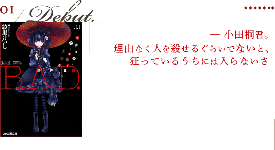 B.A.D. Beyond Another Darkness ─ 小田桐君。理由なく人を殺せるぐらいでないと、狂っているうちには入らないさ 男でありながら鬼を孕んだ青年——小田桐勤と、ゴスロリに紅い唐傘を挿し、チョコレートを食べ、惨劇を好む、不吉な少女——繭墨あざかの挑む怪奇譚。残酷で切なく、醜悪に美しいミステリアス・ファンタジーです。歪な怪異に人の業、醜悪さと陰惨さ、和と洋の様々な美しさを詰め込まれ、デビュー作にして全てが綴られた話。