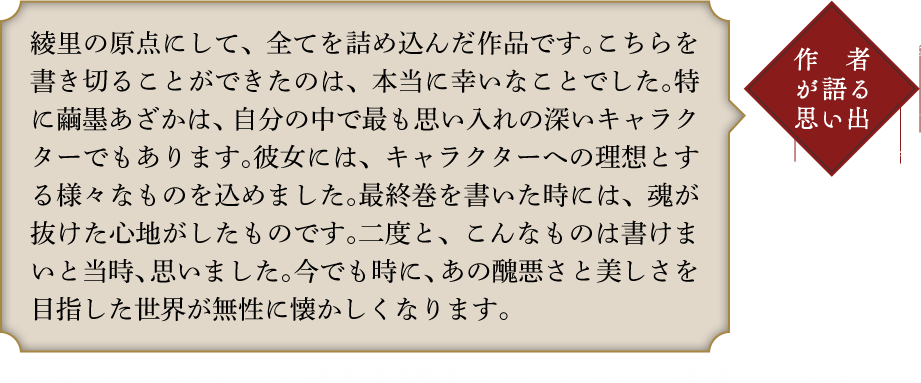 作者が語る思い出 綾里の原点にして、全てを詰め込んだ作品です。こちらを書き切ることができたのは、本当に幸いなことでした。特に繭墨あざかは、自分の中で最も思い入れの深いキャラクターでもあります。彼女には、キャラクターへの理想とする様々なものを込めました。最終巻を書いた時には、魂が抜けた心地がしたものです。二度と、こんなものは書けまいと当時、思いました。今でも時に、あの醜悪さと美しさを目指した世界が無性に懐かしくなります。「B.A.D. Beyond Another Darkness」シリーズ　本編全編13巻、短編集4巻　2010年1月〜2014年12月　ファミ通文庫刊　イラスト：kona