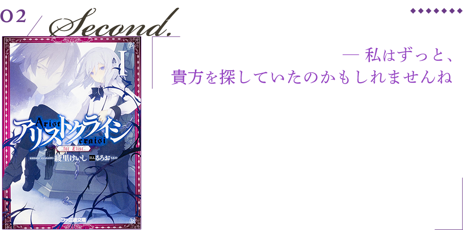 アリストクライシ ─ 私はずっと、
貴方を探していたのかもしれませんね 生きたまま埋葬された青年を掘り出したのは一人の美しい少女だった。心を持たないからと人間から忌み嫌われ『名前のない化け物』と呼ばれた青年グラン。そして、同族を全員殺すと決意した『穴蔵の悪魔』の少女エリーゼ。死ねない怪物と家族を殺された少女の、ふたりぼっちの復讐の旅のお話。二巻「Dear Qeen」は綾里の中でもお気に入りの一冊。人の幸いとは。