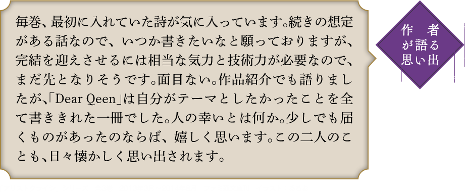 作者が語る思い出 毎巻、最初に入れていた詩が気に入っています。続きの想定がある話なので、いつか書きたいなと願っておりますが、完結を迎えさせるには相当な気力と技術力が必要なので、まだ先となりそうです。面目ない。作品紹介でも語りましたが、｢Dear Qeen｣は自分がテーマとしたかったことを全て書ききれた一冊でした。人の幸いとは何か。少しでも届くものがあったのならば、嬉しく思います。この二人のことも、日々懐かしく思い出されます。「アリストクライシ」シリーズ　全3巻　2013年3月〜2014年8月　ファミ通文庫刊　イラスト：るろお