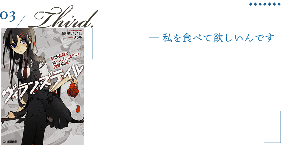 ヴィランズテイル 有坂有哉と食べられたがりの白咲初姫 食糧と書かれた宅配便に入っていたのは『淑女』と名高い同級生、白咲初姫だった。姉を殺し内臓を食べた人物に、自分も食べて欲しいという。彼女は有坂家次男である、有哉を犯人だと言い、自分を食べろと居座り始めた。折しも有哉は兄妹の部屋から誰かの内臓と手首を見つけてしまい…そこから始まる歪で愉快な事件の御話。カニバリズム希望ヒロインが書けて楽しかったです。また、この家族は書きたいなと。