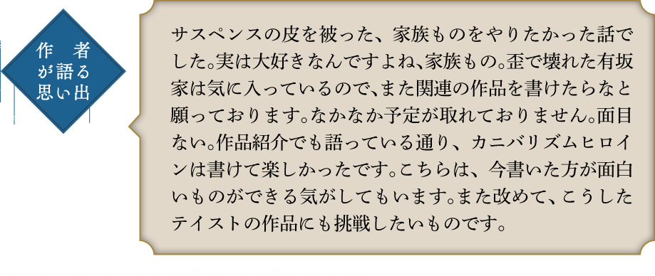 作者が語る思い出 サスペンスの皮を被った、家族ものをやりたかった話でした。実は大好きなんですよね、家族もの。歪で壊れた有坂家は気に入っているので、また関連の作品を書けたらなと願っております。なかなか予定が取れておりません。面目ない。作品紹介でも語っている通り、カニバリズムヒロインは書けて楽しかったです。こちらは、今書いた方が面白いものができる気がしてもいます。また改めて、こうしたテイストの作品にも挑戦したいものです。「ヴィランズテイル」シリーズ　全1巻　2015年5月　ファミ通文庫刊　イラスト：リラル