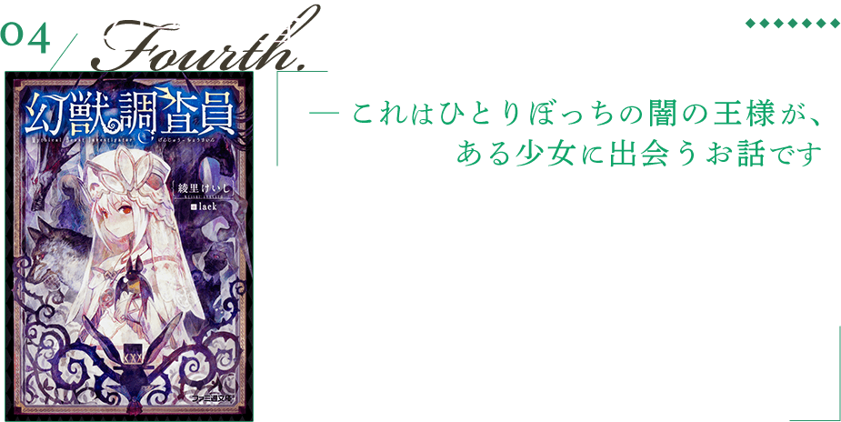 幻獣調査員 ─ これはひとりぼっちの闇の王様が、ある少女に出会うお話です 国家は幻獣を調査し、時には駆除をする専門家を定めた。そのひとりである調査員のフェリは「人と幻獣の共存」を胸に、世界で唯一の幻獣書を完成させるため旅を続ける。兎頭の紳士、クーシュナと試験管蝙蝠のトロー、白い少女フェリの三人が、各地の幻獣に纏わる事件を解決していく旅物語。