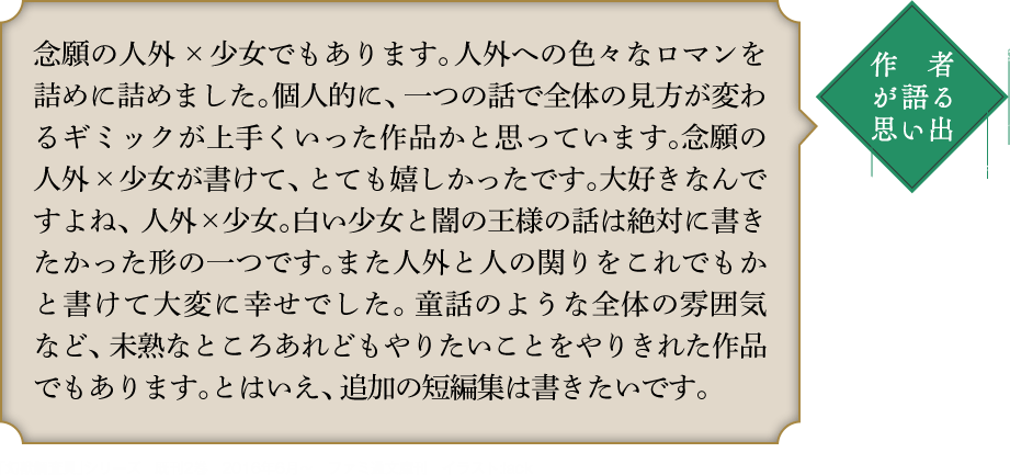 作者が語る思い出 念願の人外×少女でもあります。人外への色々なロマンを詰めに詰めました。個人的に、一つの話で全体の見方が変わるギミックが上手くいった作品かと思っています。念願の人外×少女が書けて、とても嬉しかったです。大好きなんですよね、人外×少女。白い少女と闇の王様の話は絶対に書きたかった形の一つです。また人外と人の関りをこれでもかと書けて大変に幸せでした。童話のような全体の雰囲気など、未熟なところあれどもやりたいことをやりきれた作品でもあります。とはいえ、追加の短編集は書きたいです。｢幻獣調査員｣シリーズ　既刊2巻　2016年6月〜　ファミ通文庫刊　イラスト:lack