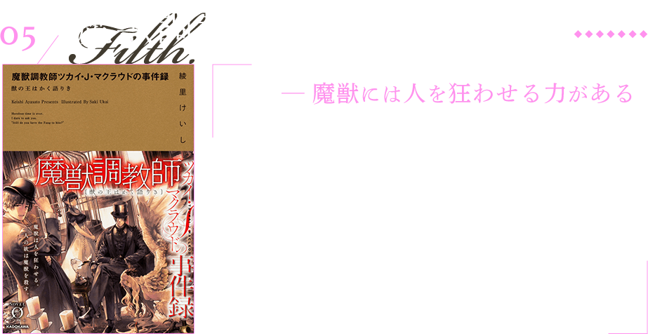 魔獣調教師 ツカイ・J・マクラウドの事件録 獣の王はかく語りき ─ 魔獣には人を狂わせる力がある ‘‘魔獣’’── その身体に人に酷似した部分を持つ獣が存在する世界。人々が鑑賞・性愛の目的で雌型の魔獣を嗜好、盲愛して狂気に堕ち、世間には様々な事件が充ち満ちていた。そこで好奇心旺盛な青年ツカイは、帝国最高峰の魔獣調教師『獣の王』と謳われる、ツカイ・Ｊ・マクラウドと友好を深め——真実に至る物語が幕を開く。モリアーティにして、ホームズのようなキャラを出したいが裏コンセプト。