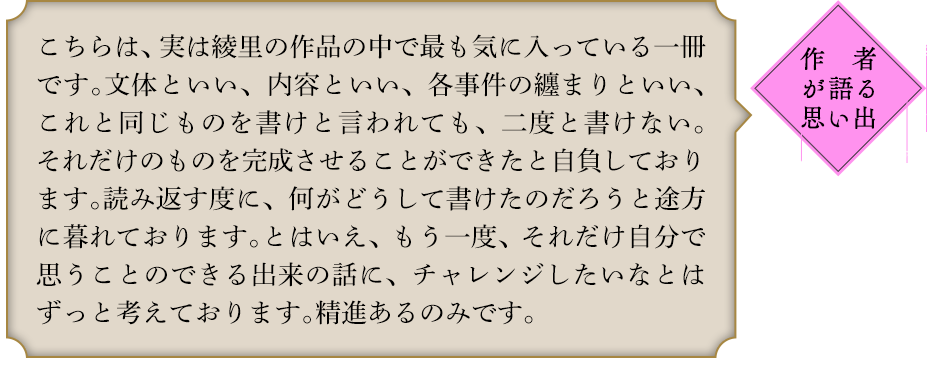 作者が語る思い出 こちらは、実は綾里の作品の中で最も気に入っている一冊です。文体といい、内容といい、各事件の纏まりといい、これと同じものを書けと言われても、二度と書けない。それだけのものを完成させることができたと自負しております。読み返す度に、何がどうして書けたのだろうと途方に暮れております。とはいえ、もう一度、それだけ自分で思うことのできる出来の話に、チャレンジしたいなとはずっと考えております。精進あるのみです。｢魔獣調教師｣シリーズ　既刊1巻　2016年7月〜　NOVEL0巻　イラスト:鵜飼沙樹