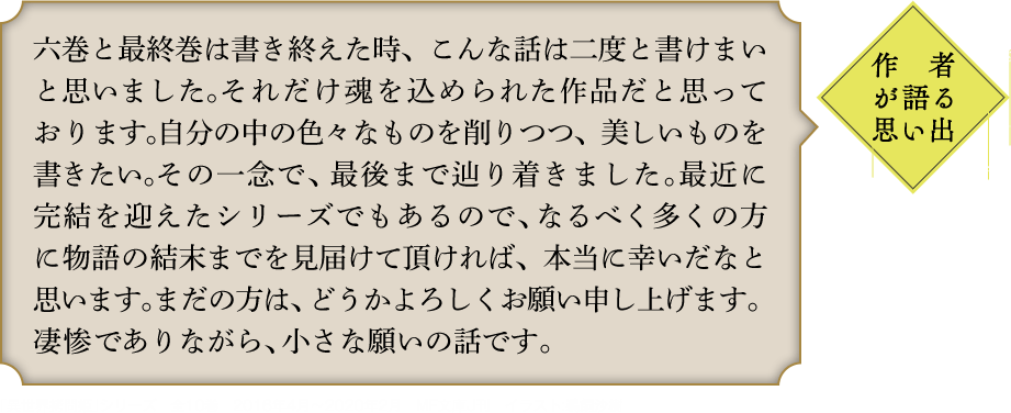 作者が語る思い出 六巻と最終巻は書き終えた時、こんな話は二度と書けまいと思いました。それだけ魂を込められた作品だと思っております。自分の中の色々なものを削りつつ、美しいものを書きたい。その一念で、最後まで辿り着きました。最近に完結を迎えたシリーズでもあるので、なるべく多くの方に物語の結末までを見届けて頂ければ、本当に幸いだなと思います。まだの方は、どうかよろしくお願い申し上げます。凄惨でありながら、小さな願いの話です。｢異世界拷問姫｣シリーズ　全10巻　2016年4月〜2020年2月　MF文庫J刊　イラスト:鵜飼沙樹