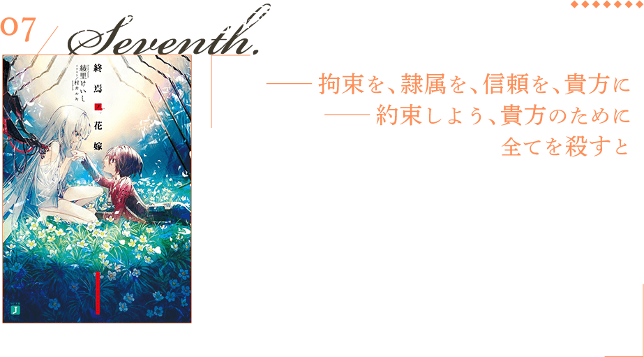 終焉ノ花嫁 —— 拘束を、隷属を、信頼を、貴方に—— 約束しよう、貴方のために全てを殺すと 舞台は、人類の敵、【キヘイ】と戦う魔導学園。そこに所属する青年、カグロ・コウは、自身を助けてくれた【キヘイ】——白姫と契約を結ぶ。人類と契約した【キヘイ】は【花嫁】、【契約者】は【花婿】と呼ばれる。【花婿】と【花嫁】のみで構成された特殊部隊【百鬼夜行】に転科したコウは、そこで過酷な戦いに身を投じ、運命の日を迎えることとなる。