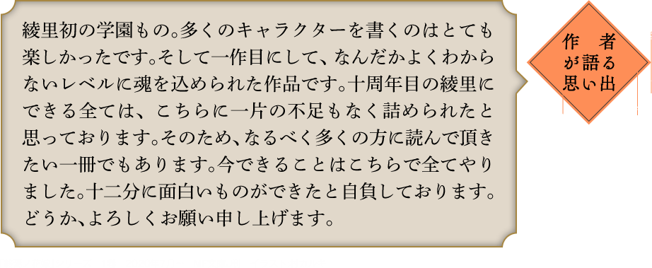 作者が語る思い出 綾里初の学園もの。多くのキャラクターを書くのはとても楽しかったです。そして一作目にして、なんだかよくわからないレベルに魂を込められた作品です。十周年目の綾里にできる全ては、こちらに一片の不足もなく詰められたと思っております。そのため、なるべく多くの方に読んで頂きたい一冊でもあります。今できることはこちらで全てやりました。十二分に面白いものができたと自負しております。どうか、よろしくお願い申し上げます。 ｢終焉ノ花嫁｣シリーズ　1巻　2020年7月〜　MF文庫J刊　イラスト:村カルキ