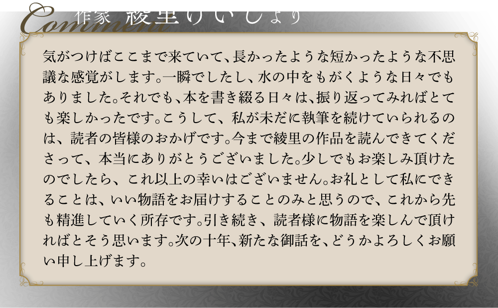 作家  綾里けいしより 気がつけばここまで来ていて、長かったような短かったような不思議な感覚がします。一瞬でしたし、水の中をもがくような日々でもありました。それでも、本を書き綴る日々は、振り返ってみればとても楽しかったです。こうして、私が未だに執筆を続けていられるのは、読者の皆様のおかげです。今まで綾里の作品を読んできてくださって、本当にありがとうございました。少しでもお楽しみ頂けたのでしたら、これ以上の幸いはございません。お礼として私にできることは、いい物語をお届けすることのみと思うので、これから先も精進していく所存です。引き続き、読者様に物語を楽しんで頂ければとそう思います。次の十年、新たな御話を、どうかよろしくお願い申し上げます。