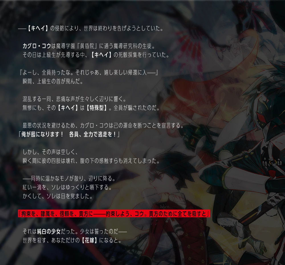 ――【キヘイ】の侵略により、世界は終わりを告げようとしていた。カグロ・コウは魔導学園『黄昏院』に通う魔導研究科の生徒。その日は上級生が先導する中、【キヘイ】の死骸採集を行っていた。『よーし、全員持ったな。それじゃあ、嬉し楽しい帰還に入――』瞬間、上級生の首が飛んだ。混乱する一同、悲痛な声が生々しく辺りに響く。無惨にも、その【キヘイ】は【特殊型】。全員が騙されたのだ。最悪の状況を避けるため、カグロ・コウは己の運命を断つことを宣言する。｢俺が囮になります！　各員、全力で逃走を！｣しかし、その声は空しく、瞬く間に彼の四肢は壊れ、腹の下の感触すらも消えてしまった。――同時に温かなモノが散り、辺りに降る。紅い一滴を、ソレはゆっくりと嚥下する。かくして、ソレは目を覚ました。｢拘束を、隷属を、信頼を、貴方に―――約束しよう、コウ。貴方のために全てを殺すと｣それは純白の少女だった。少女は誓ったのだ――世界を殺す、あなただけの【花嫁】になると。