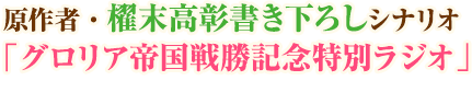 原作者・櫂末高彰書き下ろしシナリオ「グロリア帝国戦勝記念特別ラジオ」