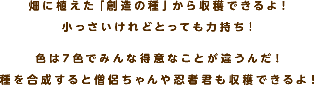 畑に植えた「創造の種」から収穫できるよ！小っさいけれどとっても力持ち！色は7色でみんな得意なことが違うんだ！種を合成すると僧侶ちゃんや忍者君も収穫できるよ！