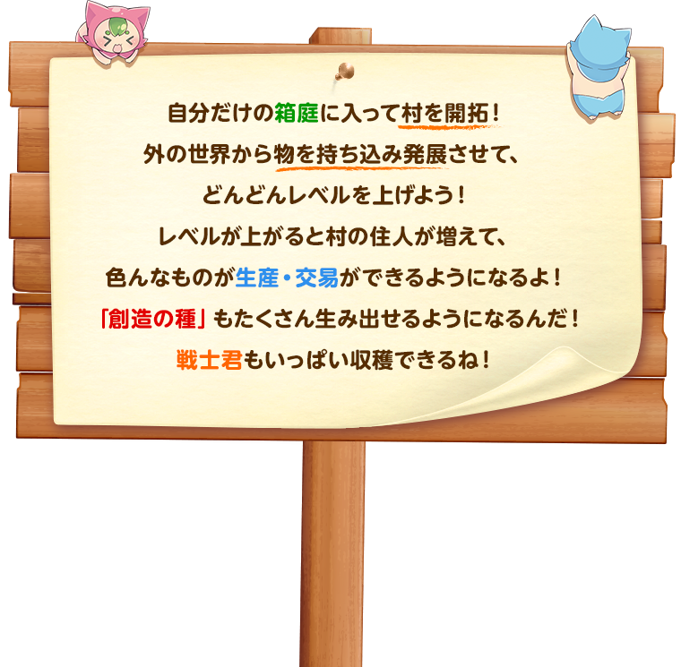 自分だけの箱庭に入って村を開拓！外の世界から物を持ち込み発展させて、どんどんレベルを上げよう！レベルが上がると村の住人が増えて、色んなものが生産・交易ができるようになるよ！「創造の種」もたくさん生み出せるようになるんだ！戦士君もいっぱい収穫できるね！