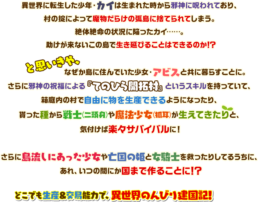 異世界に転生した少年・カイは生まれた時から邪神に呪われており、村の掟によって魔物だらけの弧島に捨てられてしまう。絶体絶命の状況に陥ったカイ……。助けが来ないこの島で生き延びることはできるのか！？と思いきや、なぜか島に住んでいた少女・アビスと共に暮らすことに。さらに邪神の祝福による『てのひら開拓村』というスキルを持っていて、箱庭内の村で自由に物を生産できるようになったり、貰った種から戦士(二頭身)や魔法少女(狐耳)が生えてきたりと、気付けば楽々サバイバルに！さらに島流しにあった少女や亡国の姫と女騎士を救ったりしてるうちに、あれ、いつの間にか国まで作ることに！？