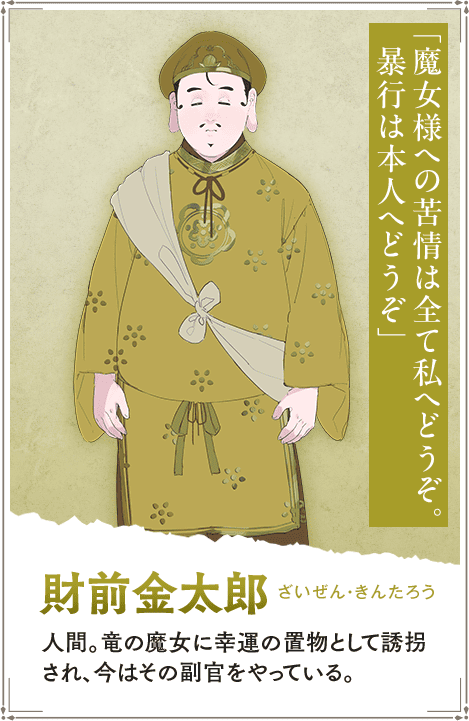 【財前金太郎　ざいぜん・きんたろう】人間。竜の魔女に幸運の置物として誘拐され、今はその副官をやっている。「魔女様への苦情は全て私へどうぞ。暴行は本人へどうぞ」