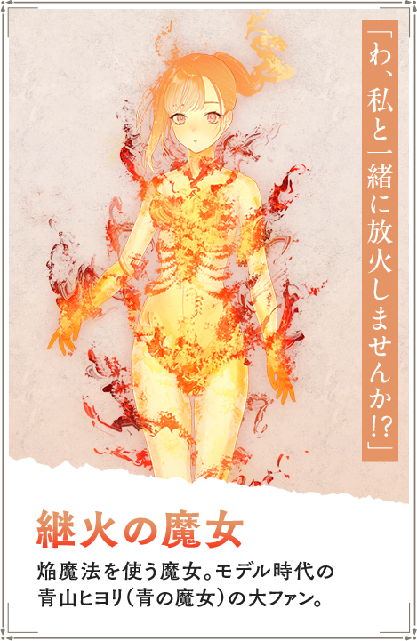 【継火の魔女　つぎびのまじょ】焔魔法を使う魔女。モデル時代の青山ヒヨリ（青の魔女）の大ファン。「わ、私と一緒に放火しませんか！？」