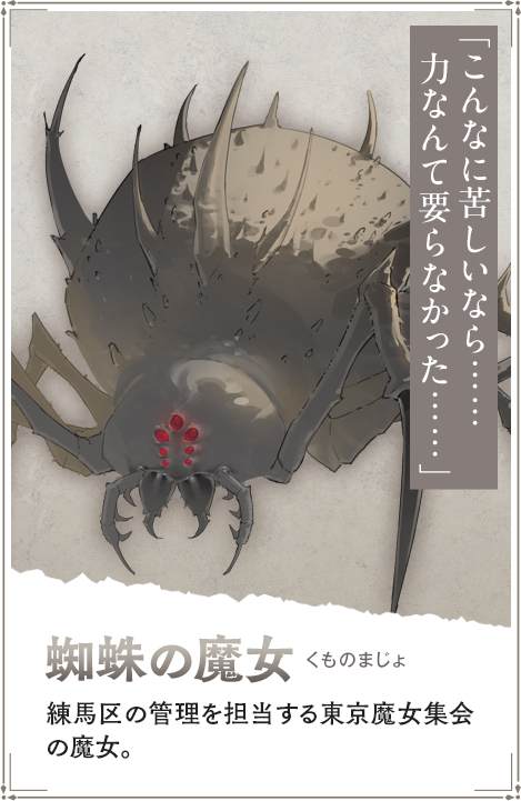 【蜘蛛の魔女　くものまじょ】練馬区の管理を担当する東京魔女集会の魔女。「こんなに苦しいなら……力なんて要らなかった……」