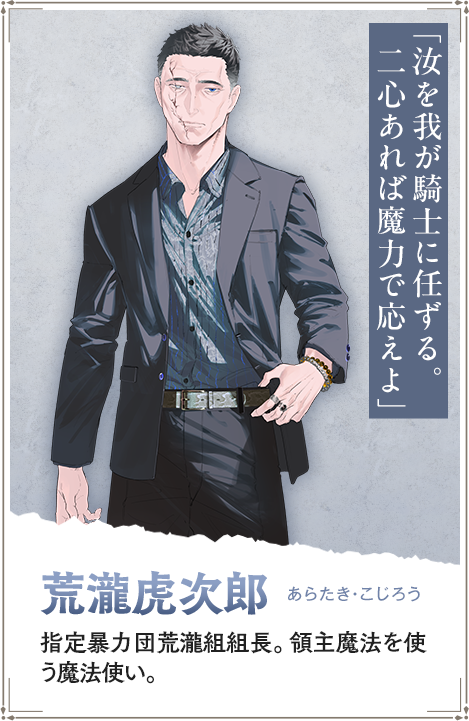 【荒瀧虎次郎　あらたき・こじろう】指定暴力団荒瀧組組長。領主魔法を使う魔法使い。「汝を我が騎士に任ずる。二心あれば魔力で応えよ」