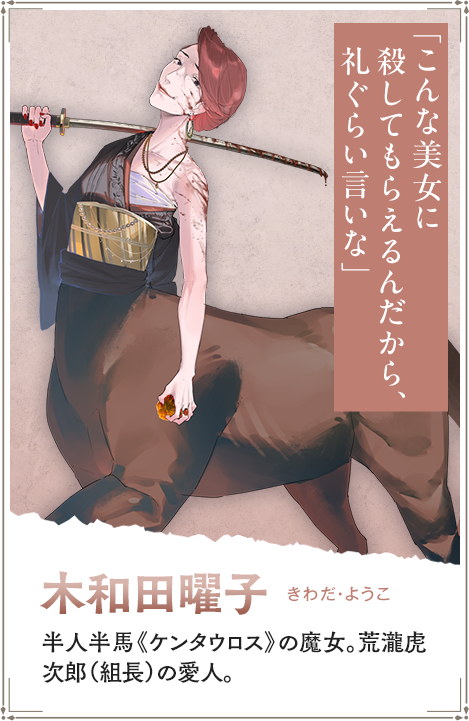【木和田曜子　きわだ・ようこ】半人半馬《ケンタウロス》の魔女。荒瀧虎次郎（組長）の愛人。「こんな美女に殺してもらえるんだから、礼ぐらい言いな」