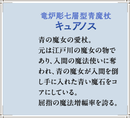 竜炉彫七層型青魔杖キュアノス 青の魔女の愛杖。元は江戸川の魔女の物であり、入間の魔法使いに奪われ、青の魔女が入間を倒し手に入れた青い魔石をコアにしている。屈指の魔法増幅率を誇る。