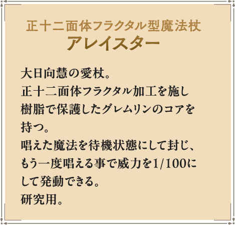 正十二面体フラクタル型魔法杖アレイスター 大日向慧の愛杖。正十二面体フラクタル加工を施し樹脂で保護したグレムリンのコアを持つ。唱えた魔法を待機状態にして封じ、もう一度唱える事で威力を1/100にして発動できる。研究用。