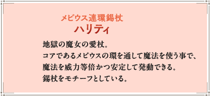 地獄の魔女の愛杖。コアであるメビウスの環を通して魔法を使う事で、魔法を威力等倍かつ安定して発動できる。錫杖をモチーフとしている。