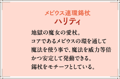 地獄の魔女の愛杖。コアであるメビウスの環を通して魔法を使う事で、魔法を威力等倍かつ安定して発動できる。錫杖をモチーフとしている。