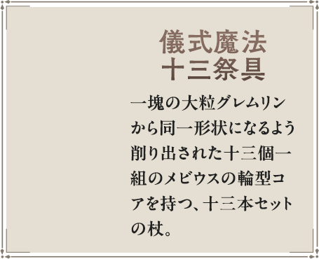 一塊の大粒グレムリンから同一形状になるよう削り出された十三個一組のメビウスの輪型コアを持つ、十三本セットの杖。