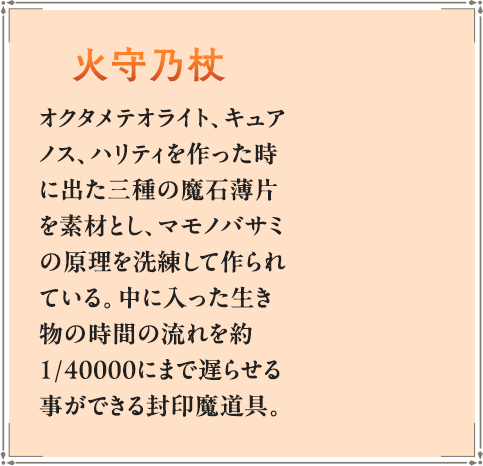 オクタメテオライト、キュアノス、ハリティを作った時に出た三種の魔石薄片を素材とし、マモノバサミの原理を洗練して作られている。中に入った生き物の時間の流れを約1/40000にまで遅らせる事ができる封印魔道具。