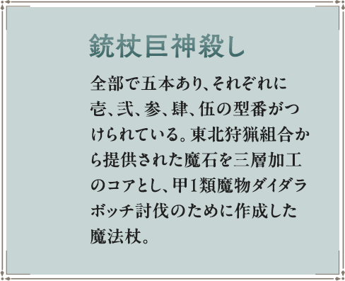 全部で五本あり、それぞれに壱、弐、参、肆、伍の型番がつけられている。東北狩猟組合から提供された魔石を三層加工のコアとし、甲１類魔物ダイダラボッチ討伐のために作成した魔法杖。