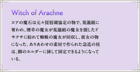 コアの魔石は元々琵琶湖協定の物で、荒瀧組に奪われ、煙草の魔女が荒瀧組の魔女を倒したドサクサに紛れて蜘蛛の魔女が回収し、彼女の物になった。ありあわせの素材で作られた急造の杖は、脚のホルダーに挿して固定できるようになっている。
