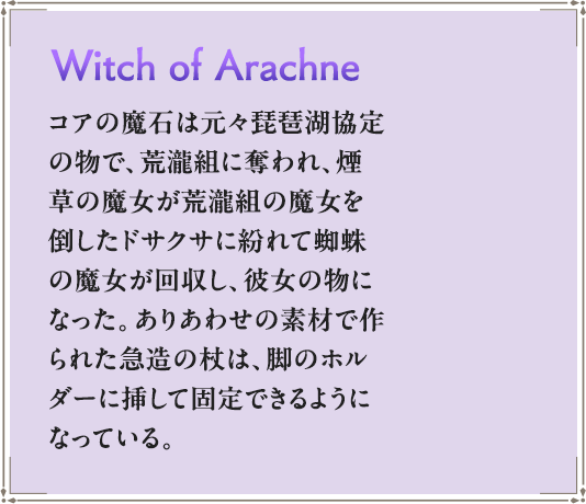 コアの魔石は元々琵琶湖協定の物で、荒瀧組に奪われ、煙草の魔女が荒瀧組の魔女を倒したドサクサに紛れて蜘蛛の魔女が回収し、彼女の物になった。ありあわせの素材で作られた急造の杖は、脚のホルダーに挿して固定できるようになっている。