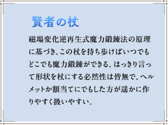 磁場変化逆再生式魔力鍛錬法の原理に基づき、この杖を持ち歩けばいつでもどこでも魔力鍛錬ができる。はっきり言って形状を杖にする必然性は皆無で、ヘルメットか額当てにでもした方が遥かに作りやすく扱いやすい。