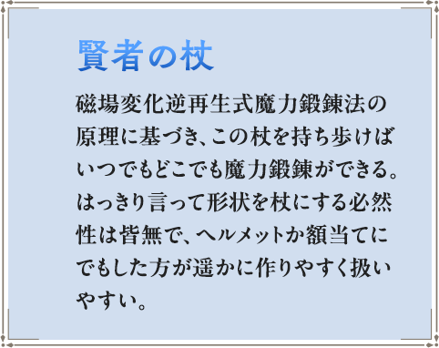 磁場変化逆再生式魔力鍛錬法の原理に基づき、この杖を持ち歩けばいつでもどこでも魔力鍛錬ができる。はっきり言って形状を杖にする必然性は皆無で、ヘルメットか額当てにでもした方が遥かに作りやすく扱いやすい。