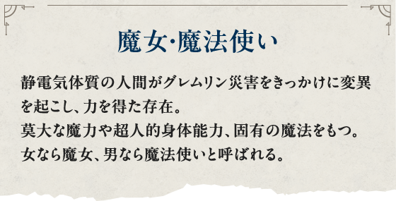 魔女・魔法使い 静電気体質の人間がグレムリン災害をきっかけに変異を起こし、力を得た存在。莫大な魔力や超人的身体能力、固有の魔法をもつ。女なら魔女、男なら魔法使いと呼ばれる。