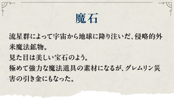 魔石 流星群によって宇宙から地球に降り注いだ、侵略的外来魔法鉱物。見た目は美しい宝石のよう。極めて強力な魔法道具の素材になるが、グレムリン災害の引き金にもなった。