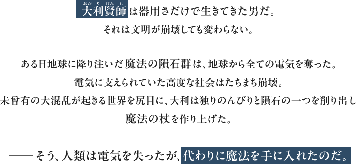 大利賢師は器用さだけで生きてきた男だ。それは文明が崩壊しても変わらない。ある日地球に降り注いだ魔法の隕石群は、地球から全ての電気を奪った。電気に支えられていた高度な社会はたちまち崩壊。未曾有の大混乱が起きる世界を尻目に、大利は独りのんびりと隕石の一つを削り出し魔法の杖を作り上げた。――そう、人類は電気を失ったが、代わりに魔法を手に入れたのだ。