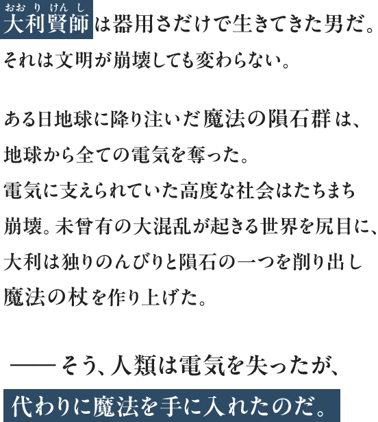 大利賢師は器用さだけで生きてきた男だ。それは文明が崩壊しても変わらない。ある日地球に降り注いだ魔法の隕石群は、地球から全ての電気を奪った。電気に支えられていた高度な社会はたちまち崩壊。未曾有の大混乱が起きる世界を尻目に、大利は独りのんびりと隕石の一つを削り出し魔法の杖を作り上げた。――そう、人類は電気を失ったが、代わりに魔法を手に入れたのだ。