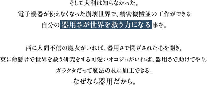 そして大利は知らなかった。電子機器が使えなくなった崩壊世界で、精密機械並の工作ができる自分の器用さが世界を救う力になる事を。西に人間不信の魔女がいれば、器用さで閉ざされた心を開き。東に命懸けで世界を救う研究をする可愛いオコジョがいれば、器用さで助けてやり。ガラクタだって魔法の杖に加工できる。なぜなら器用だから。