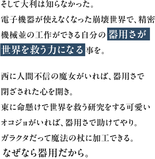 そして大利は知らなかった。電子機器が使えなくなった崩壊世界で、精密機械並の工作ができる自分の器用さが世界を救う力になる事を。西に人間不信の魔女がいれば、器用さで閉ざされた心を開き。東に命懸けで世界を救う研究をする可愛いオコジョがいれば、器用さで助けてやり。ガラクタだって魔法の杖に加工できる。なぜなら器用だから。