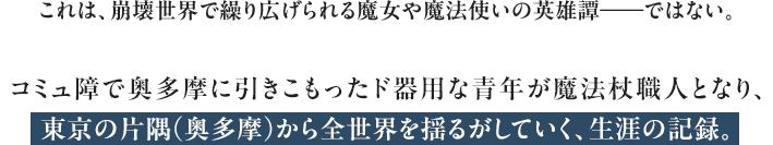 これは、崩壊世界で繰り広げられる魔女や魔法使いの英雄譚――ではない。コミュ障で奥多摩に引きこもったド器用な青年が魔法杖職人となり、東京の片隅（奥多摩）から全世界を揺るがしていく、生涯の記録。