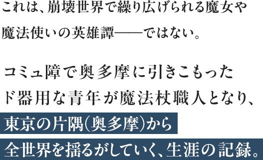 これは、崩壊世界で繰り広げられる魔女や魔法使いの英雄譚――ではない。コミュ障で奥多摩に引きこもったド器用な青年が魔法杖職人となり、東京の片隅（奥多摩）から全世界を揺るがしていく、生涯の記録。