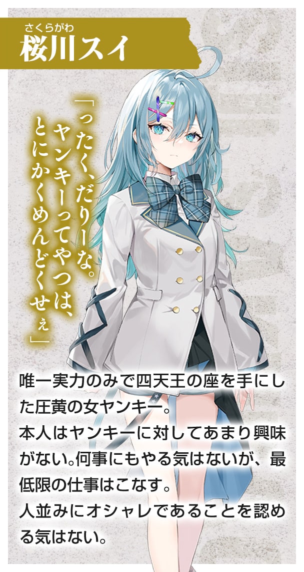 桜川スイ　唯一実力のみで四天王の座を手にした圧黄の女ヤンキー。　本人はヤンキーに対してあまり興味がない。　何事にもやる気はないが、最低限の仕事はこなす。　人並みにオシャレであることを認める気はない。「ったく、だりーな。ヤンキーってやつは、とにかくめんどくせぇ」