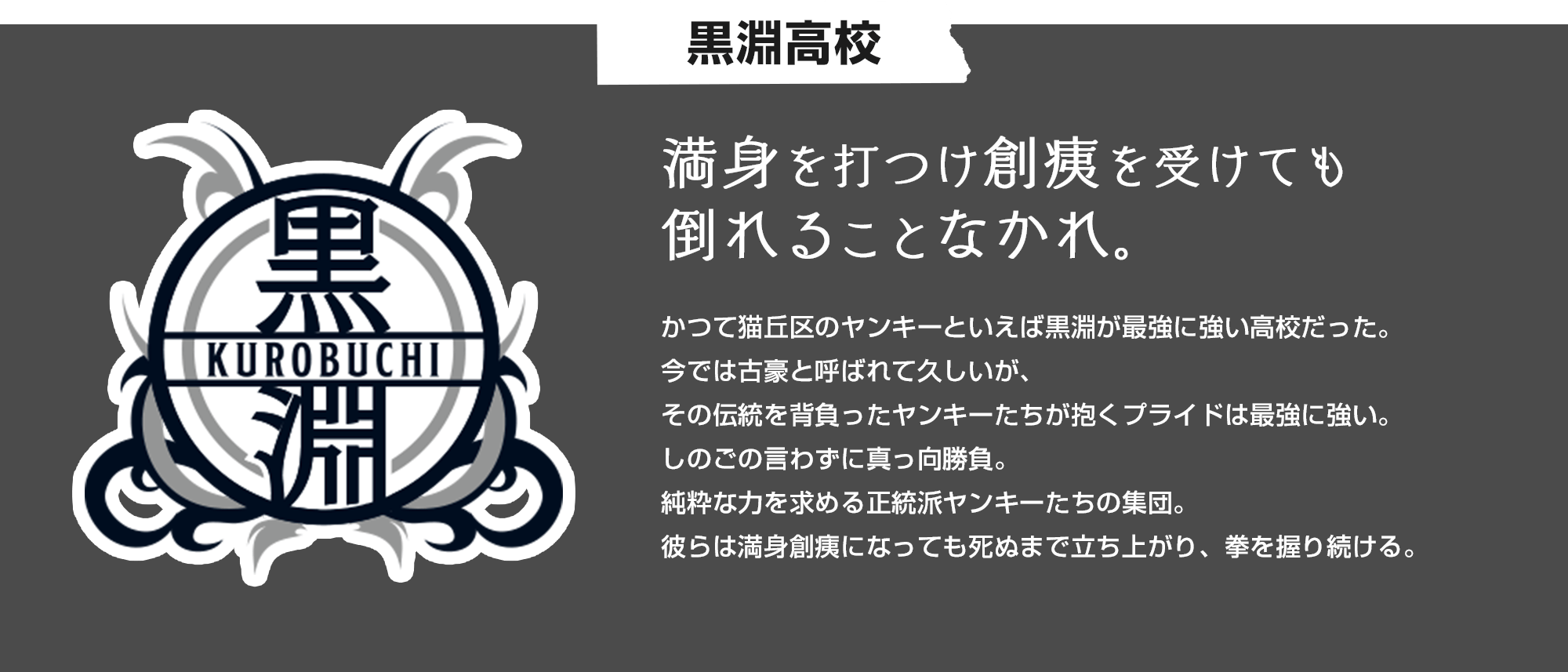 黒淵高校 満身を打つけ創痍を受けても倒れることなかれ。 かつて猫丘区のヤンキーといえば黒淵が最強に強い高校だった。今では古豪と呼ばれて久しいが、その伝統を背負ったヤンキーたちが抱くプライドは最強に強い。しのごの言わずに真っ向勝負。純粋な力を求める正統派ヤンキーたちの集団。彼らは満身創痍になっても死ぬまで立ち上がり、拳を握り続ける。