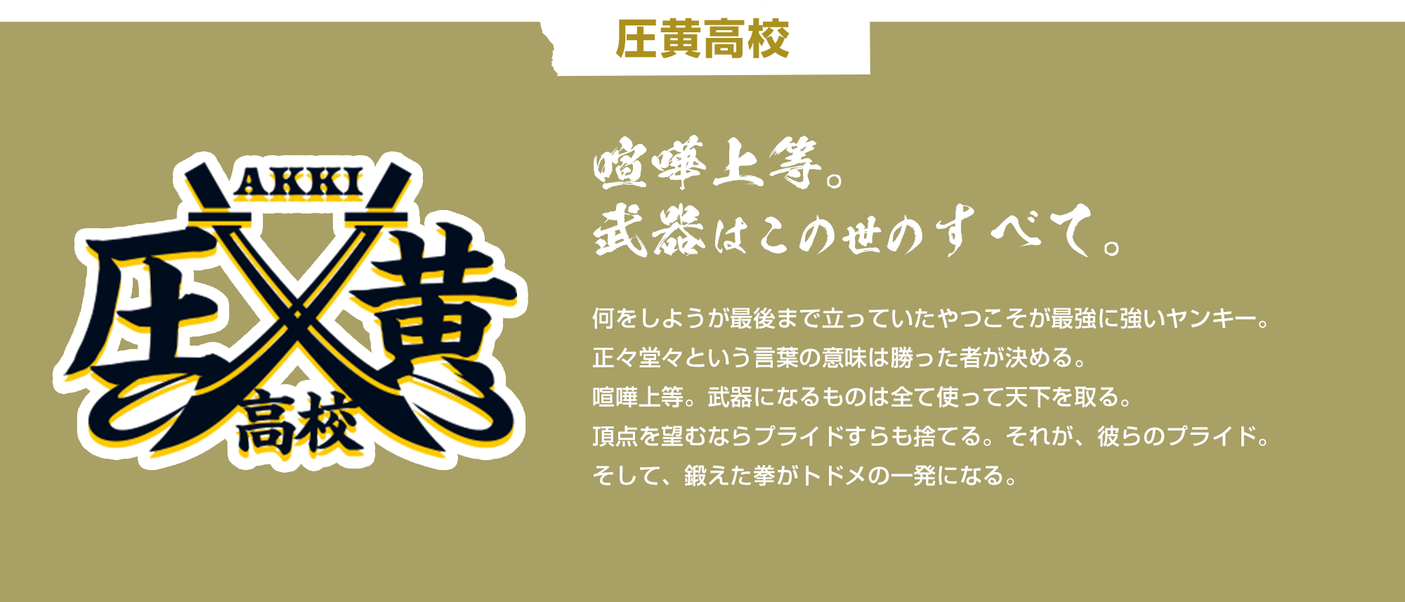 圧黄高校 喧嘩上等。武器はこの世のすべて。 何をしようが最後まで立っていたやつこそが最強に強いヤンキー。正々堂々という言葉の意味は勝った者が決める。喧嘩上等。武器になるものは全て使って天下を取る。頂点を望むならプライドすらも捨てる。それが、彼らのプライド。そして、鍛えた拳がトドメの一発になる。