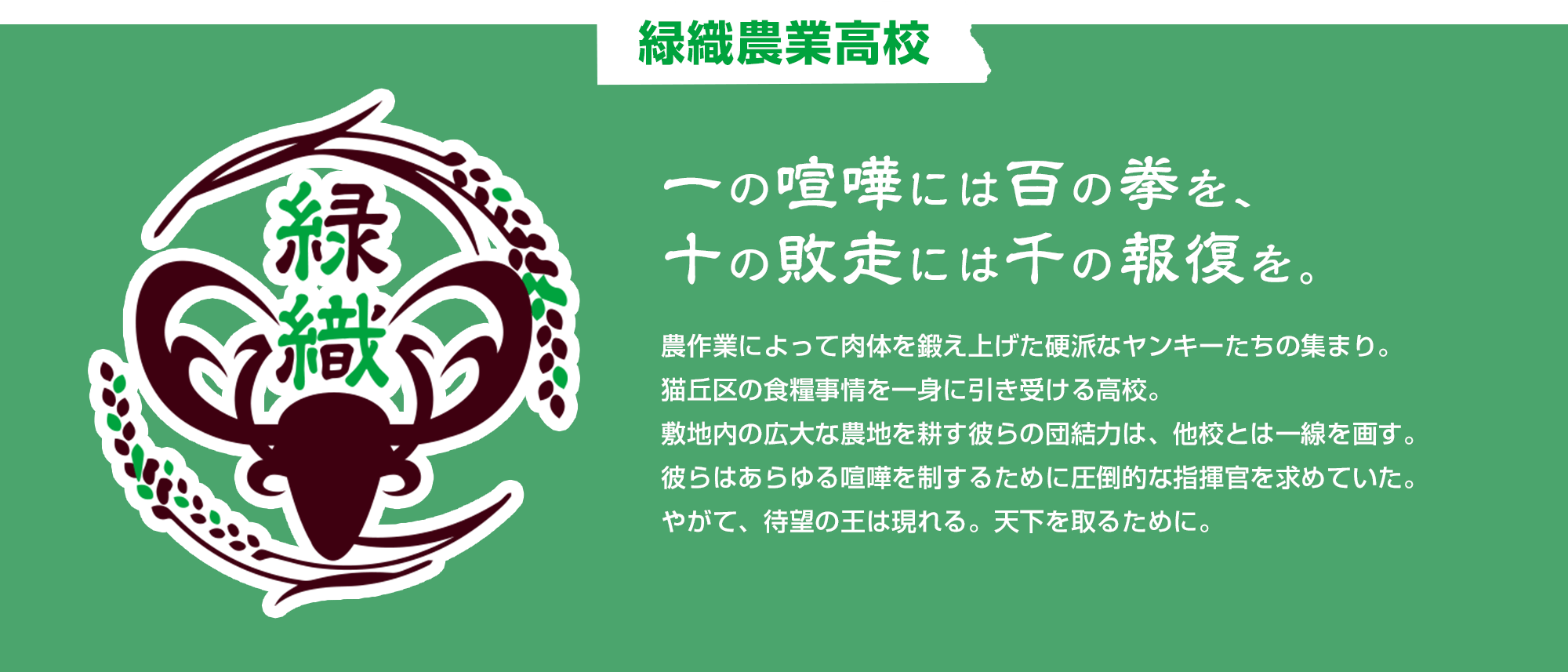 緑織農業高校 一の喧嘩には百の拳を、十の敗走には千の報復を。　農作業によって肉体を鍛え上げた硬派なヤンキーたちの集まり。猫丘区の食糧事情を一身に引き受ける高校。敷地内の広大な農地を耕す彼らの団結力は、他校とは一線を画す。彼らはあらゆる喧嘩を制するために圧倒的な指揮官を求めていた。やがて、待望の王は現れる。天下を取るために。