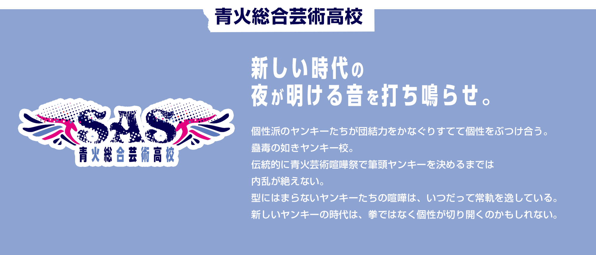 青火総合芸術高校　新しい時代の夜が明ける音を打ち鳴らせ。 個性派のヤンキーたちが団結力をかなぐりすてて個性をぶつけ合う。蠱毒の如きヤンキー校。伝統的に青火芸術喧嘩祭で筆頭ヤンキーを決めるまでは内乱が絶えない。型にはまらないヤンキーたちの喧嘩は、いつだって常軌を逸している。新しいヤンキーの時代は、拳ではなく個性が切り開くのかもしれない。