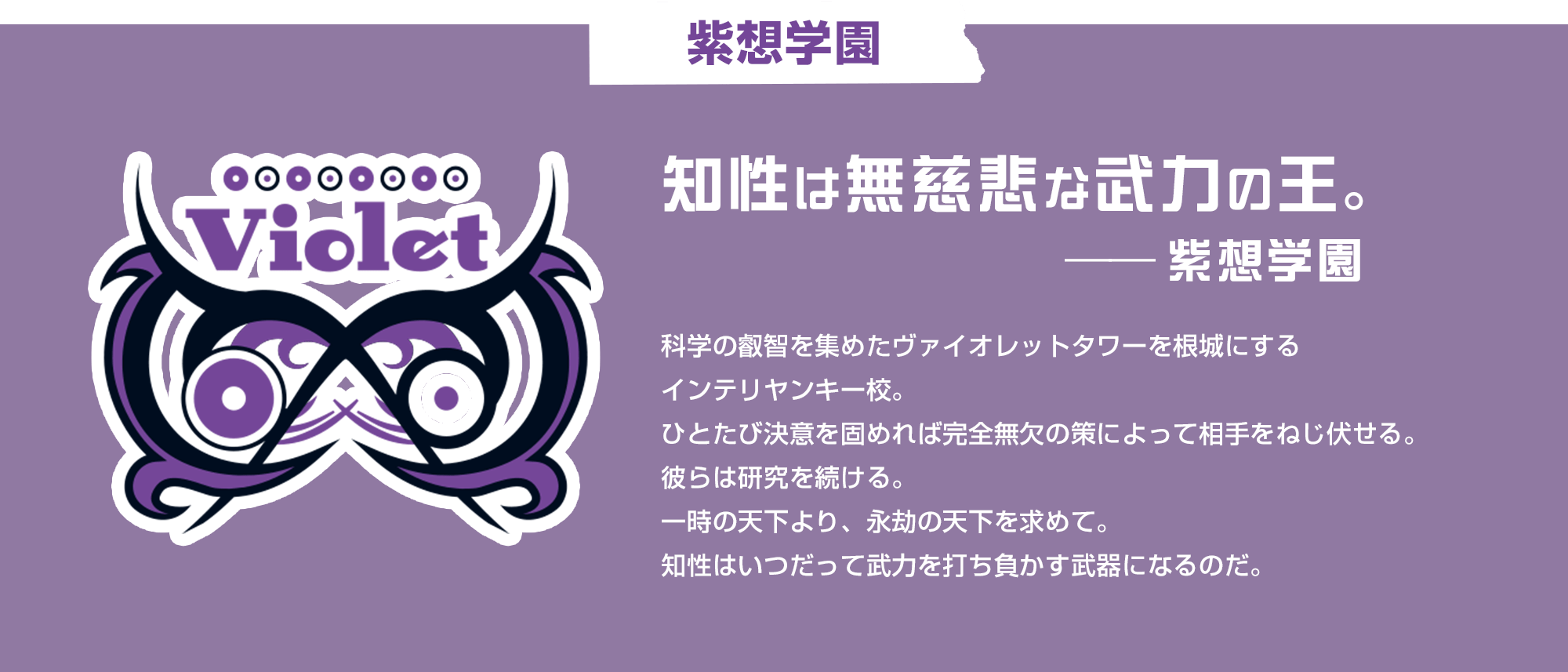 紫想学園 知性は無慈悲な武力の王。　紫想学園科学の叡智を集めたヴァイオレットタワーを根城にするインテリヤンキー校。ひとたび決意を固めれば完全無欠の策によって相手をねじ伏せる。彼らは研究を続ける。一時の天下より、永劫の天下を求めて。知性はいつだって武力を打ち負かす武器になるのだ。